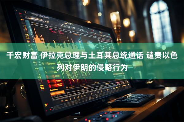 千宏财富 伊拉克总理与土耳其总统通话 谴责以色列对伊朗的侵略行为