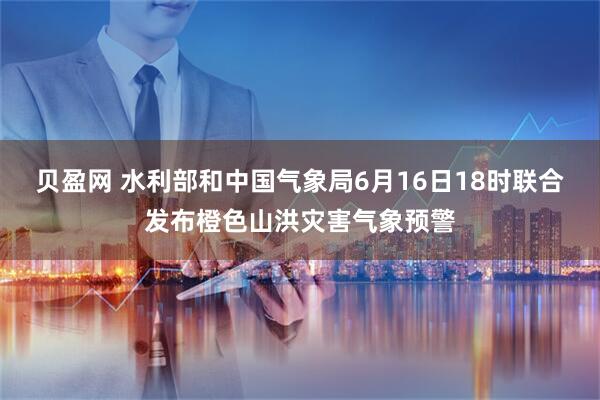 贝盈网 水利部和中国气象局6月16日18时联合发布橙色山洪灾害气象预警