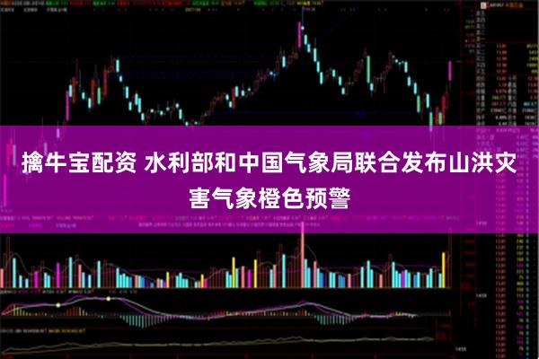 擒牛宝配资 水利部和中国气象局联合发布山洪灾害气象橙色预警
