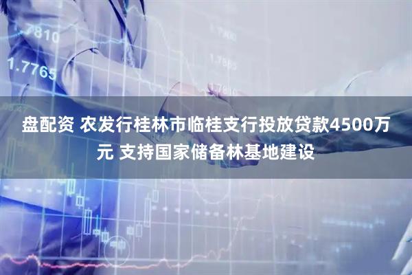 盘配资 农发行桂林市临桂支行投放贷款4500万元 支持国家储备林基地建设