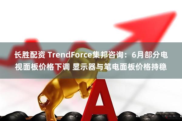 长胜配资 TrendForce集邦咨询：6月部分电视面板价格下调 显示器与笔电面板价格持稳