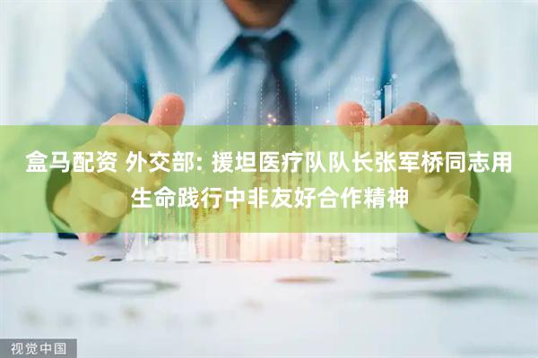 盒马配资 外交部: 援坦医疗队队长张军桥同志用生命践行中非友好合作精神