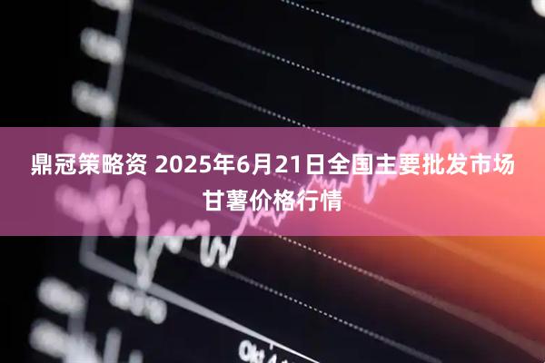 鼎冠策略资 2025年6月21日全国主要批发市场甘薯价格行情