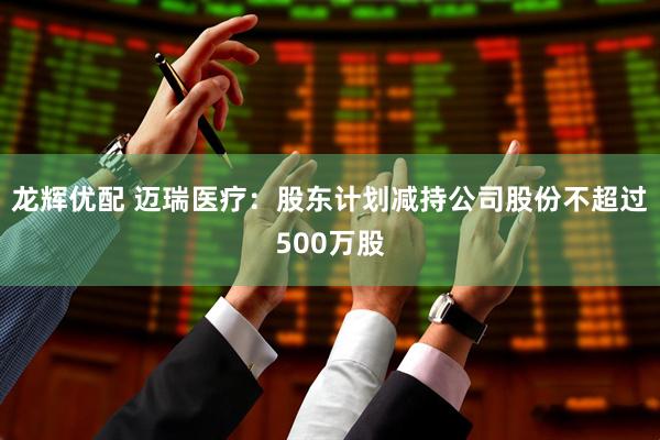 龙辉优配 迈瑞医疗：股东计划减持公司股份不超过500万股