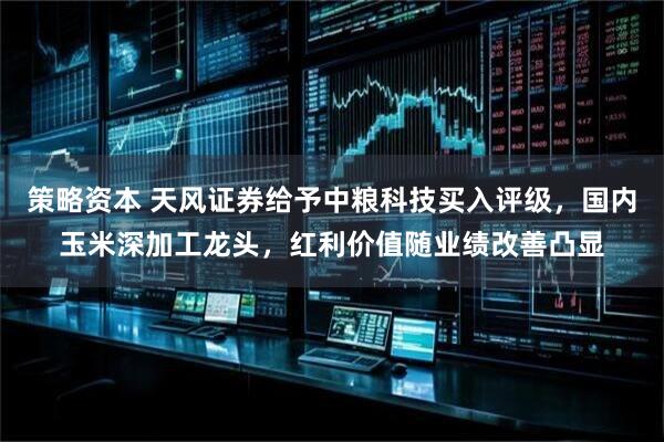 策略资本 天风证券给予中粮科技买入评级，国内玉米深加工龙头，红利价值随业绩改善凸显