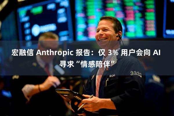 宏融信 Anthropic 报告：仅 3% 用户会向 AI 寻求“情感陪伴”