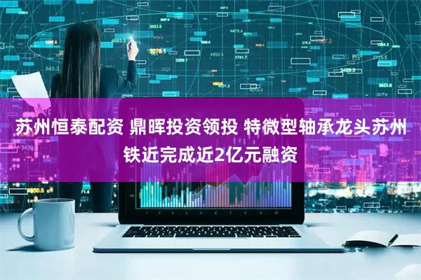 苏州恒泰配资 鼎晖投资领投 特微型轴承龙头苏州铁近完成近2亿元融资
