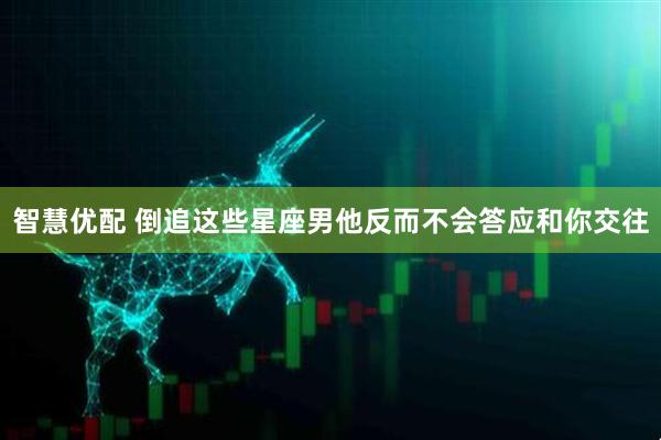 智慧优配 倒追这些星座男他反而不会答应和你交往