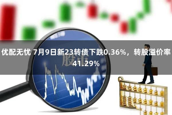 优配无忧 7月9日新23转债下跌0.36%，转股溢价率41.29%