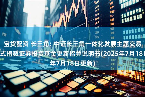 宝货配资 长三角: 中证长三角一体化发展主题交易型开放式指数证券投资基金更新招募说明书(2025年7月18日更新)