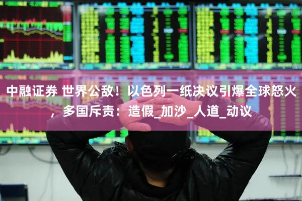 中融证券 世界公敌！以色列一纸决议引爆全球怒火，多国斥责：造假_加沙_人道_动议