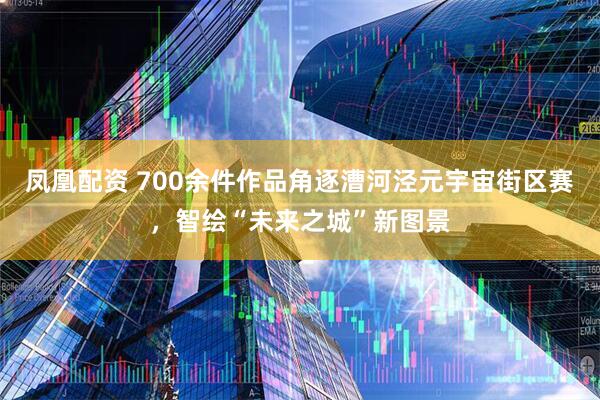 凤凰配资 700余件作品角逐漕河泾元宇宙街区赛，智绘“未来之城”新图景