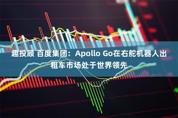 趣投顾 百度集团：Apollo Go在右舵机器人出租车市场处于世界领先