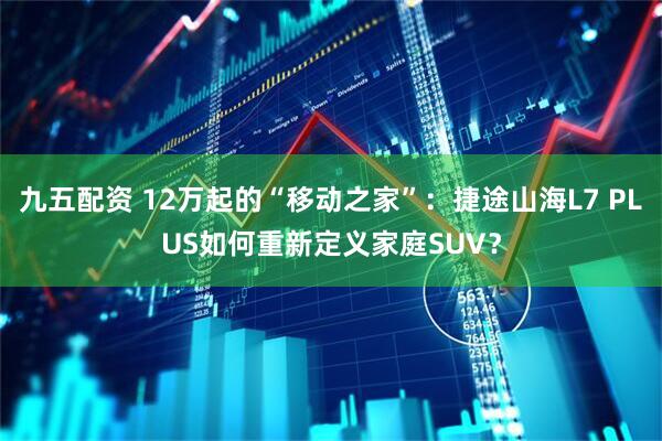 九五配资 12万起的“移动之家”：捷途山海L7 PLUS如何重新定义家庭SUV？