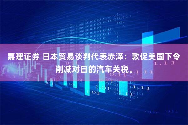 嘉理证券 日本贸易谈判代表赤泽：敦促美国下令削减对日的汽车关税。