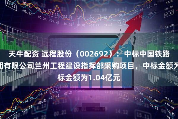 天牛配资 远程股份（002692）：中标中国铁路兰州局集团有限公司兰州工程建设指挥部采购项目，中标金额为1.04亿元