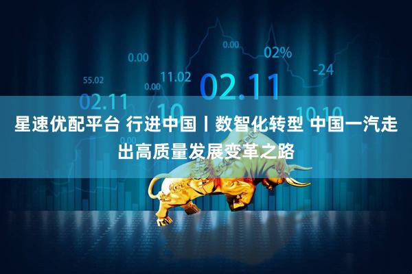 星速优配平台 行进中国丨数智化转型 中国一汽走出高质量发展变革之路