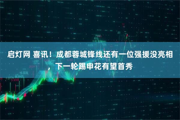 启灯网 喜讯！成都蓉城锋线还有一位强援没亮相，下一轮踢申花有望首秀