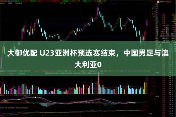 大御优配 U23亚洲杯预选赛结束，中国男足与澳大利亚0