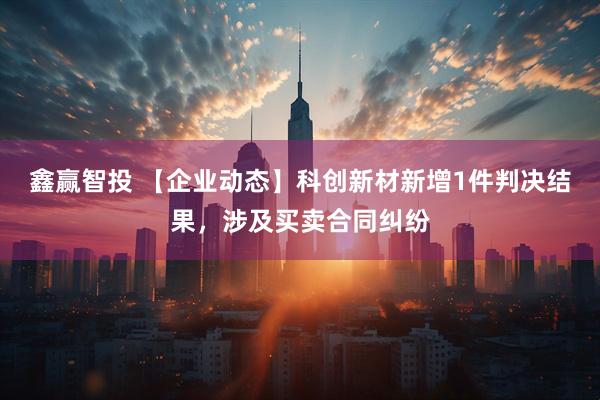 鑫赢智投 【企业动态】科创新材新增1件判决结果，涉及买卖合同纠纷