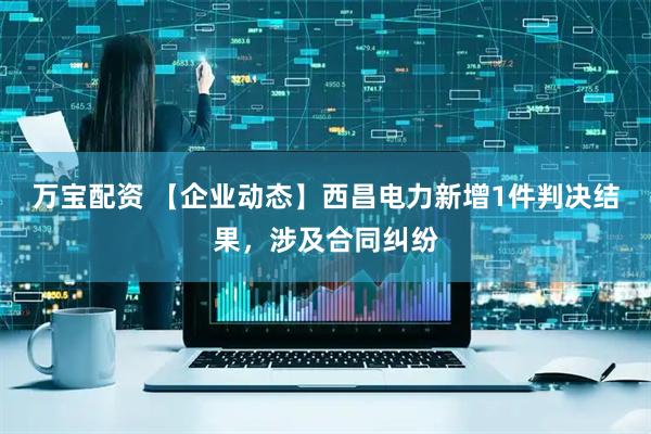 万宝配资 【企业动态】西昌电力新增1件判决结果，涉及合同纠纷