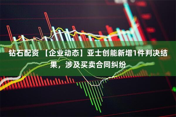 钻石配资 【企业动态】亚士创能新增1件判决结果，涉及买卖合同纠纷