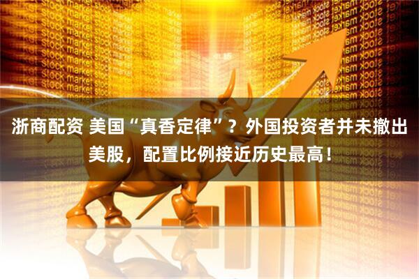 浙商配资 美国“真香定律”？外国投资者并未撤出美股，配置比例接近历史最高！