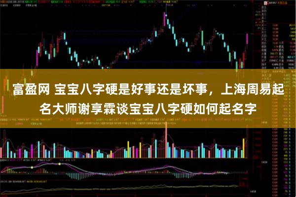富盈网 宝宝八字硬是好事还是坏事，上海周易起名大师谢享霖谈宝宝八字硬如何起名字