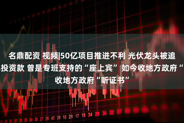 名鼎配资 视频|50亿项目推进不利 光伏龙头被追要1.4亿投资款 曾是专班支持的“座上宾” 如今收地方政府“听证书”