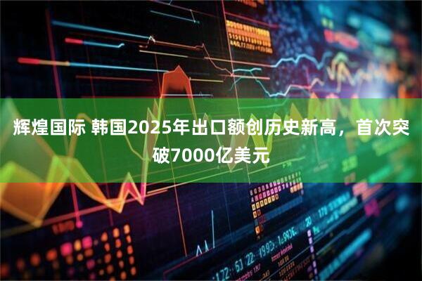 辉煌国际 韩国2025年出口额创历史新高,首次突破7000亿美元